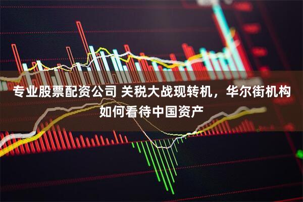 专业股票配资公司 关税大战现转机，华尔街机构如何看待中国资产
