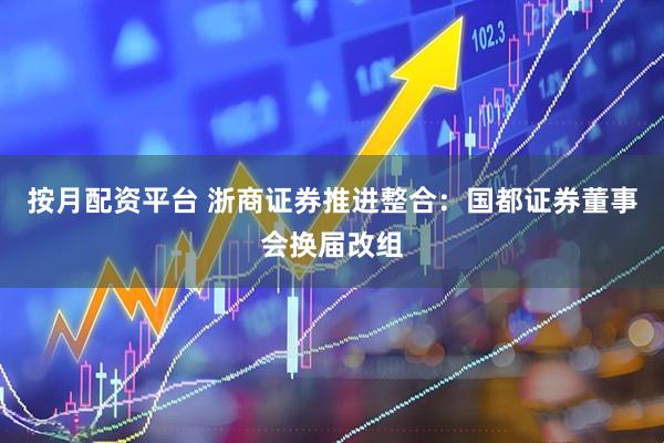 按月配资平台 浙商证券推进整合：国都证券董事会换届改组