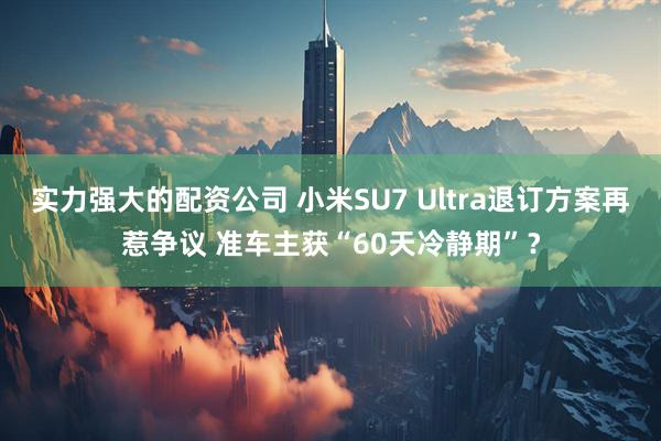 实力强大的配资公司 小米SU7 Ultra退订方案再惹争议 准车主获“60天冷静期”？