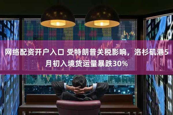 网络配资开户入口 受特朗普关税影响，洛杉矶港5月初入境货运量暴跌30%