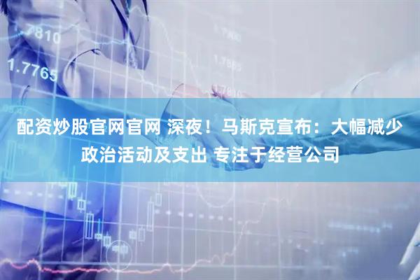 配资炒股官网官网 深夜！马斯克宣布：大幅减少政治活动及支出 专注于经营公司