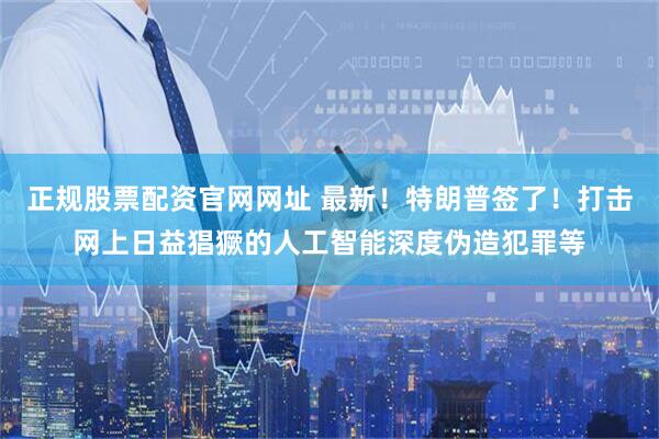 正规股票配资官网网址 最新！特朗普签了！打击网上日益猖獗的人工智能深度伪造犯罪等