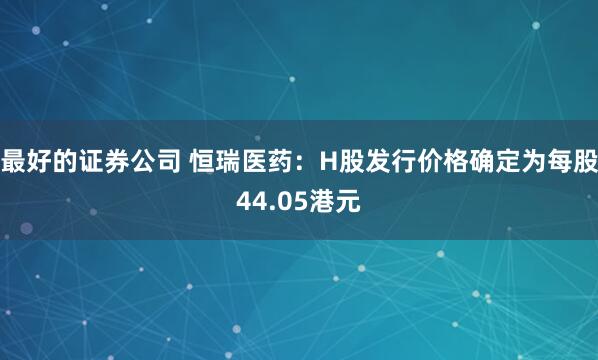 最好的证券公司 恒瑞医药：H股发行价格确定为每股44.05港元