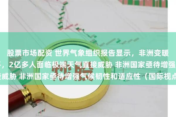 股票市场配资 世界气象组织报告显示，非洲变暖趋势超过全球平均水平，2亿多人面临极端天气直接威胁 非洲国家亟待增强气候韧性和适应性（国际视点）