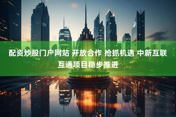 配资炒股门户网站 开放合作 抢抓机遇 中新互联互通项目稳步推进
