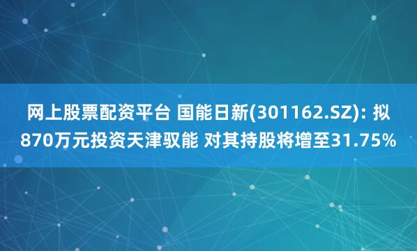 网上股票配资平台 国能日新(301162.SZ): 拟870万元投资天津驭能 对其持股将增至31.75%