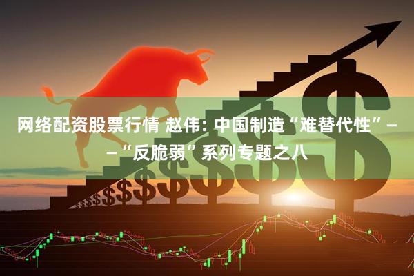 网络配资股票行情 赵伟: 中国制造“难替代性”——“反脆弱”系列专题之八