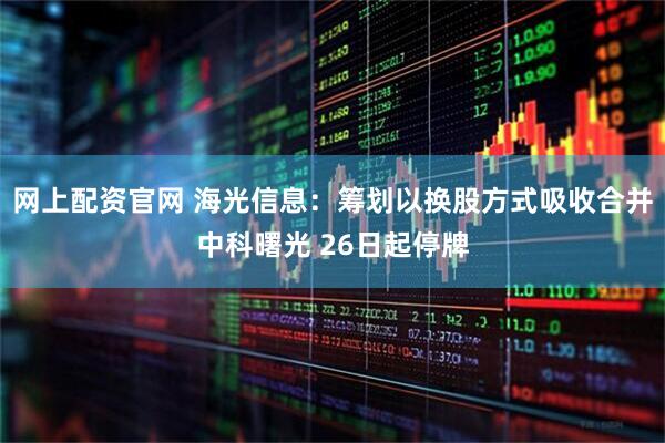 网上配资官网 海光信息：筹划以换股方式吸收合并中科曙光 26日起停牌