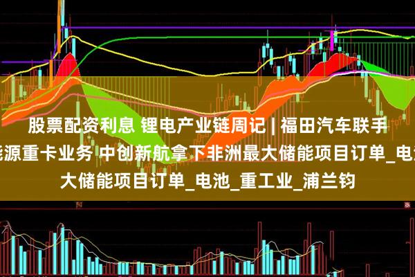 股票配资利息 锂电产业链周记 | 福田汽车联手亿纬锂能拓展新能源重卡业务 中创新航拿下非洲最大储能项目订单_电池_重工业_浦兰钧