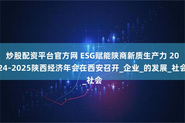 炒股配资平台官方网 ESG赋能陕商新质生产力 2024-2025陕西经济年会在西安召开_企业_的发展_社会