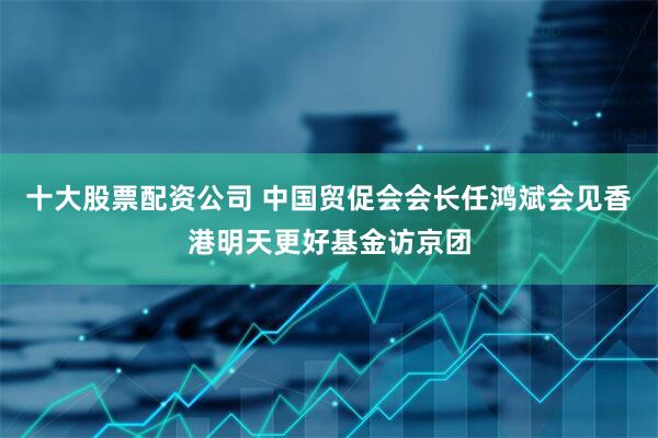 十大股票配资公司 中国贸促会会长任鸿斌会见香港明天更好基金访京团