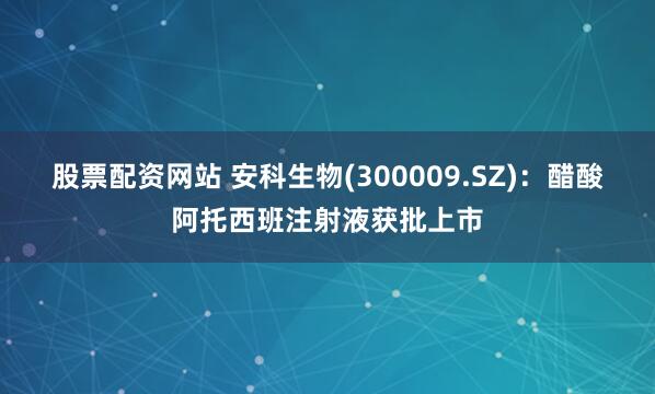 股票配资网站 安科生物(300009.SZ)：醋酸阿托西班注射液获批上市