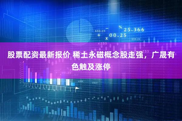股票配资最新报价 稀土永磁概念股走强，广晟有色触及涨停