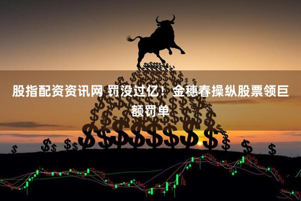股指配资资讯网 罚没过亿！金穗春操纵股票领巨额罚单