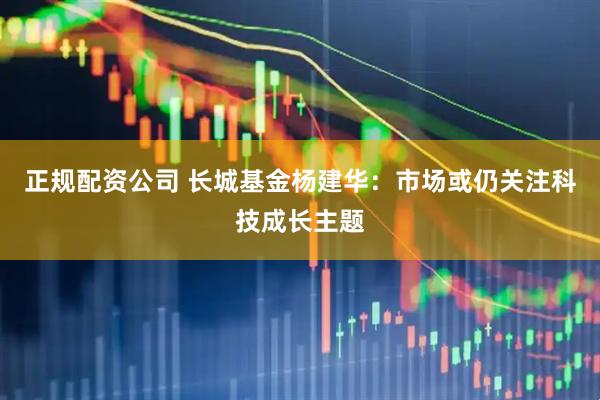 正规配资公司 长城基金杨建华：市场或仍关注科技成长主题