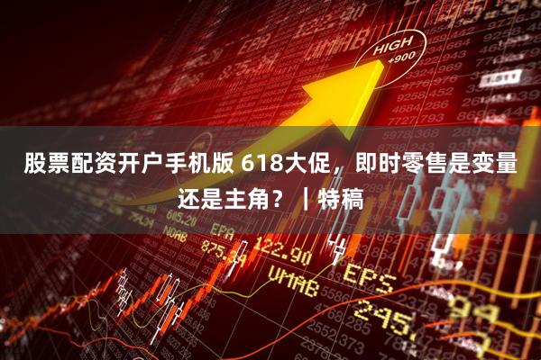 股票配资开户手机版 618大促，即时零售是变量还是主角？｜特稿