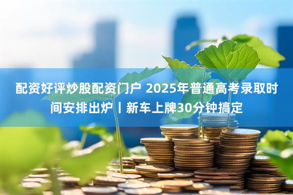 配资好评炒股配资门户 2025年普通高考录取时间安排出炉丨新车上牌30分钟搞定