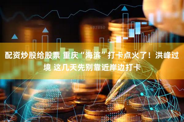 配资炒股给股票 重庆“海滨”打卡点火了！洪峰过境 这几天先别靠近岸边打卡