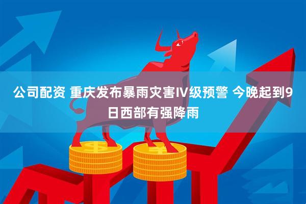 公司配资 重庆发布暴雨灾害Ⅳ级预警 今晚起到9日西部有强降雨
