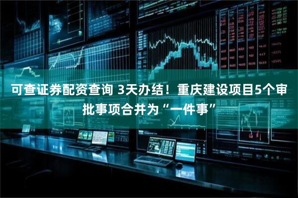可查证券配资查询 3天办结！重庆建设项目5个审批事项合并为“一件事”