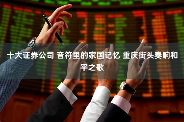 十大证券公司 音符里的家国记忆 重庆街头奏响和平之歌
