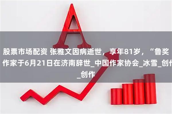 股票市场配资 张雅文因病逝世，享年81岁，“鲁奖”作家于6月21日在济南辞世_中国作家协会_冰雪_创作