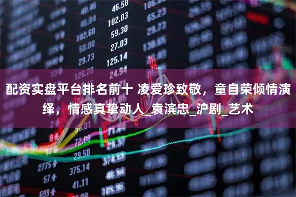 配资实盘平台排名前十 凌爱珍致敬，童自荣倾情演绎，情感真挚动人_袁滨忠_沪剧_艺术