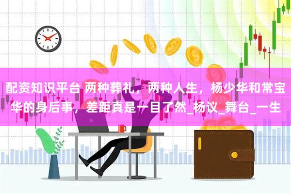 配资知识平台 两种葬礼，两种人生，杨少华和常宝华的身后事，差距真是一目了然_杨议_舞台_一生