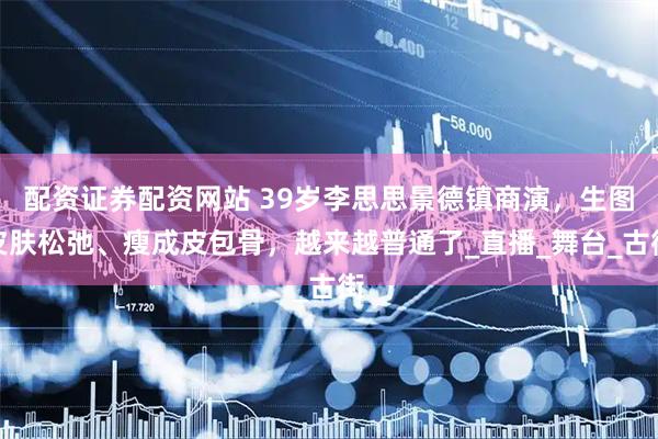 配资证券配资网站 39岁李思思景德镇商演，生图皮肤松弛、瘦成皮包骨，越来越普通了_直播_舞台_古街