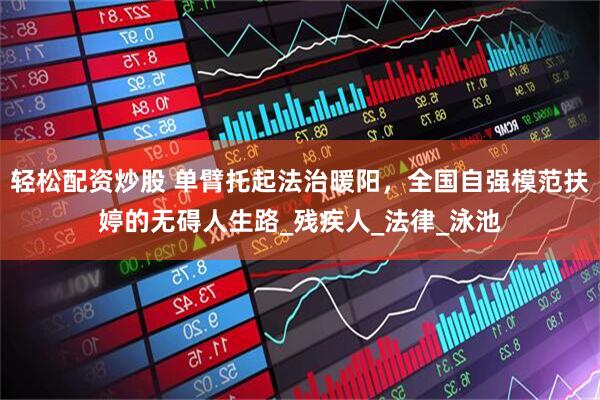 轻松配资炒股 单臂托起法治暖阳，全国自强模范扶婷的无碍人生路_残疾人_法律_泳池