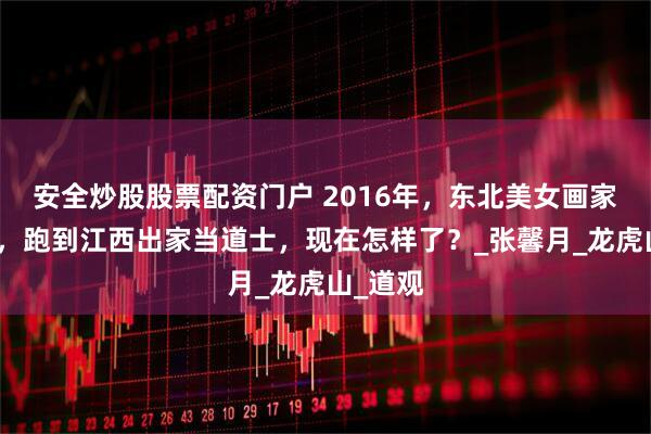 安全炒股股票配资门户 2016年，东北美女画家离婚后，跑到江西出家当道士，现在怎样了？_张馨月_龙虎山_道观