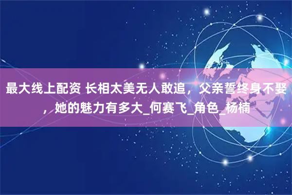 最大线上配资 长相太美无人敢追，父亲誓终身不娶，她的魅力有多大_何赛飞_角色_杨楠