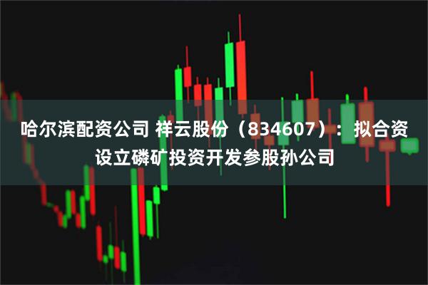 哈尔滨配资公司 祥云股份（834607）：拟合资设立磷矿投资开发参股孙公司