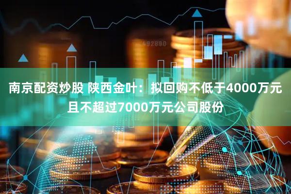 南京配资炒股 陕西金叶：拟回购不低于4000万元且不超过7000万元公司股份