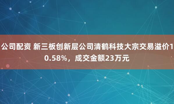 公司配资 新三板创新层公司清鹤科技大宗交易溢价10.58%，成交金额23万元