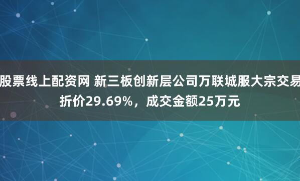股票线上配资网 新三板创新层公司万联城服大宗交易折价29.69%，成交金额25万元