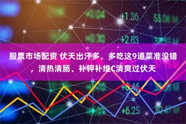 股票市场配资 伏天出汗多，多吃这9道菜准没错，清热清肠、补钾补维C清爽过伏天