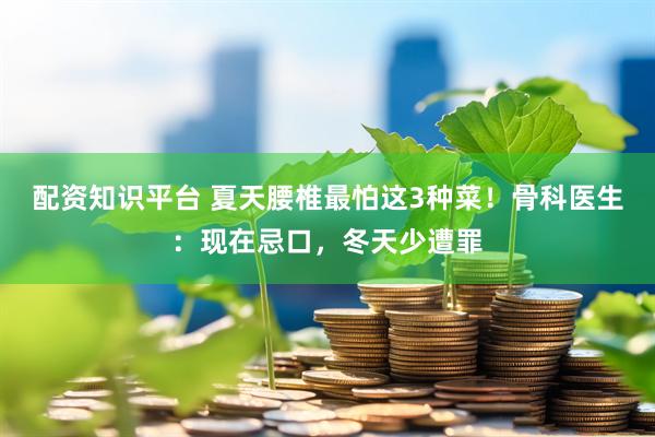 配资知识平台 夏天腰椎最怕这3种菜！骨科医生：现在忌口，冬天少遭罪