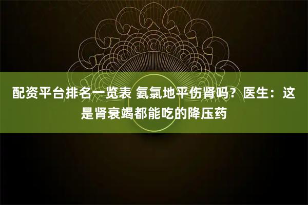 配资平台排名一览表 氨氯地平伤肾吗？医生：这是肾衰竭都能吃的降压药