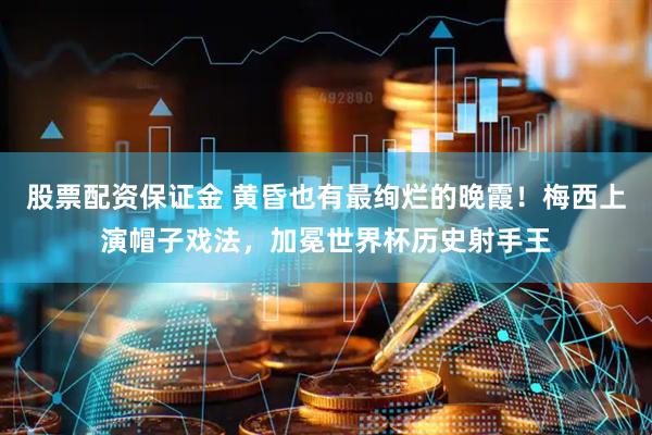 股票配资保证金 黄昏也有最绚烂的晚霞！梅西上演帽子戏法，加冕世界杯历史射手王