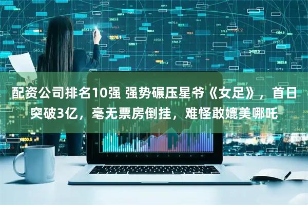 配资公司排名10强 强势碾压星爷《女足》，首日突破3亿，毫无票房倒挂，难怪敢媲美哪吒