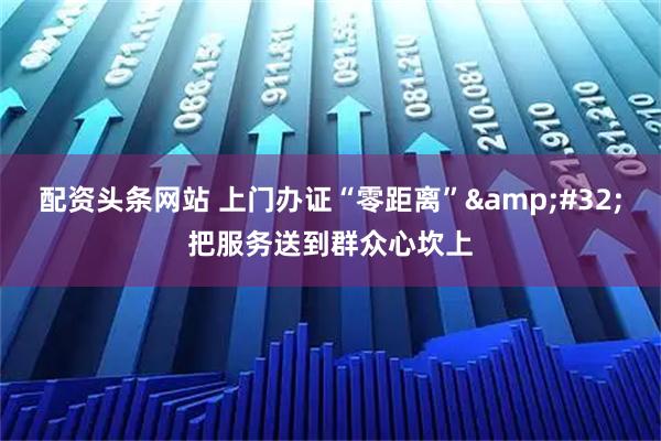 配资头条网站 上门办证“零距离” 把服务送到群众心坎上