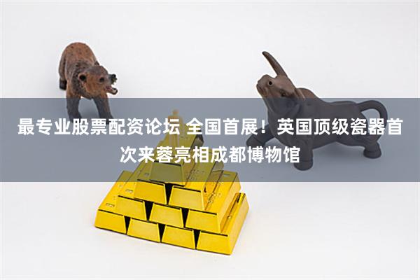 最专业股票配资论坛 全国首展！英国顶级瓷器首次来蓉亮相成都博物馆
