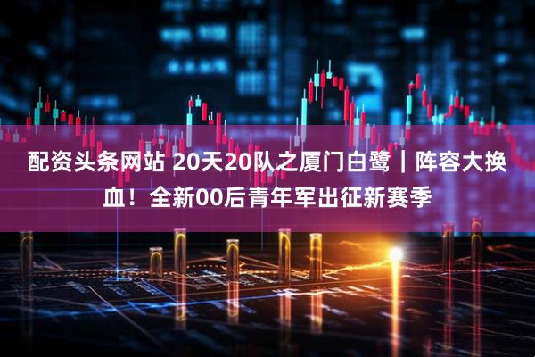 配资头条网站 20天20队之厦门白鹭｜阵容大换血！全新00后青年军出征新赛季